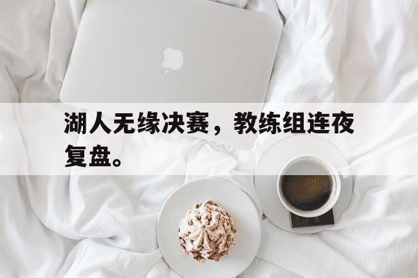 乐鱼-湖人无缘决赛，教练组连夜复盘。
