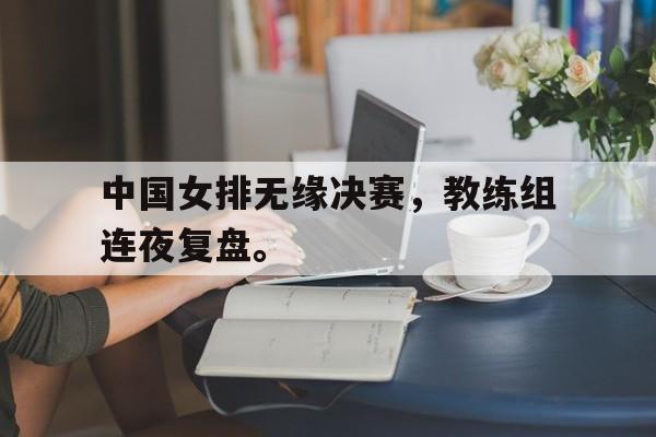 leyu-中国女排无缘决赛，教练组连夜复盘。