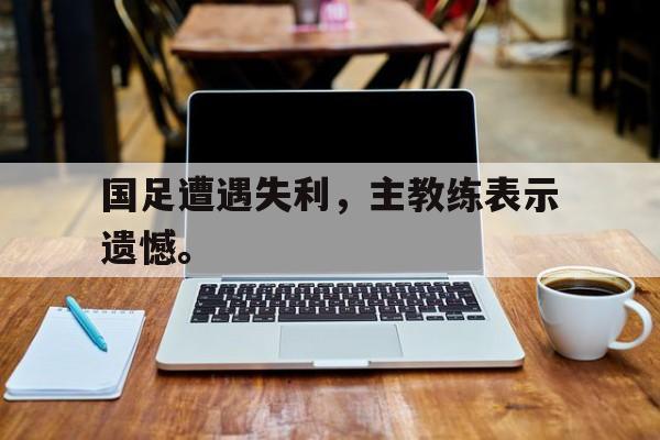 乐鱼-国足遭遇失利，主教练表示遗憾。
