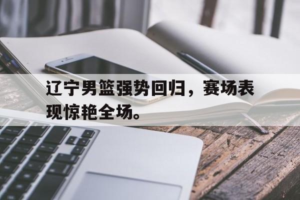 乐鱼体育-辽宁男篮强势回归，赛场表现惊艳全场。