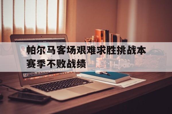 乐鱼-帕尔马客场艰难求胜挑战本赛季不败战绩