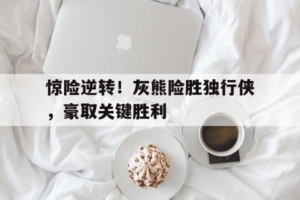 leyu-惊险逆转！灰熊险胜独行侠，豪取关键胜利