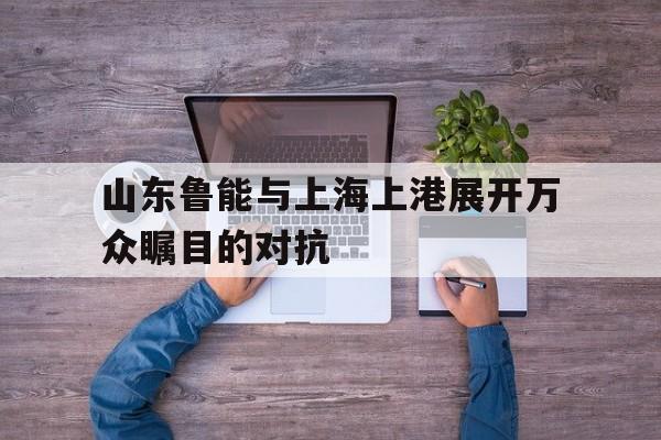 乐鱼-山东鲁能与上海上港展开万众瞩目的对抗