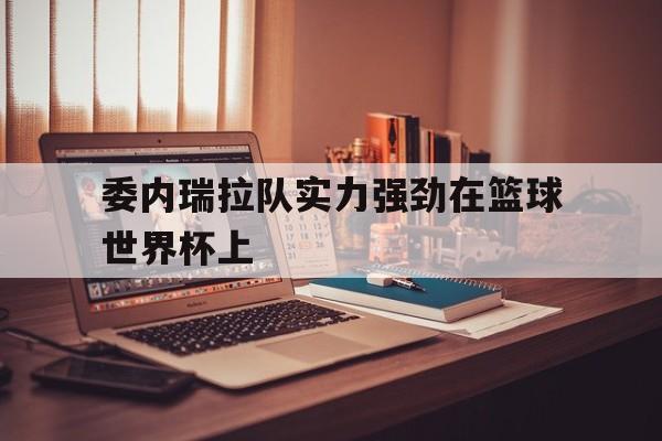 乐鱼体育-委内瑞拉队实力强劲在篮球世界杯上