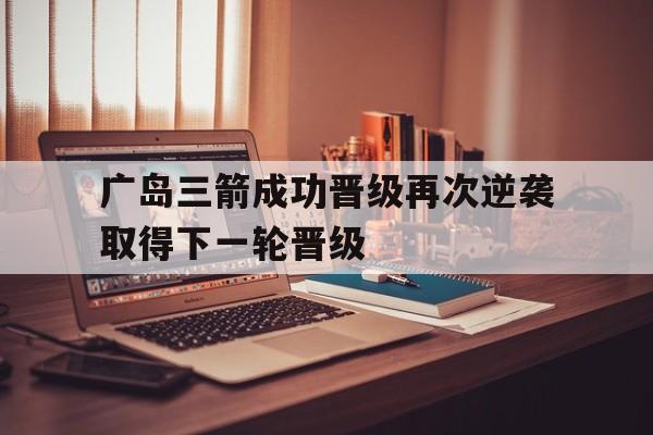 乐鱼-广岛三箭成功晋级再次逆袭取得下一轮晋级