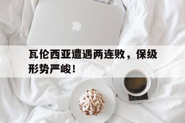 leyu-瓦伦西亚遭遇两连败，保级形势严峻！