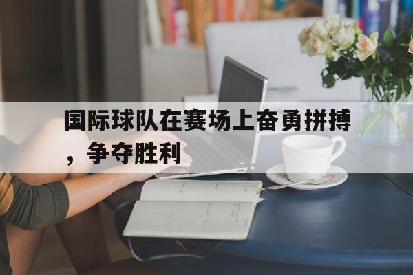 乐鱼-国际球队在赛场上奋勇拼搏，争夺胜利