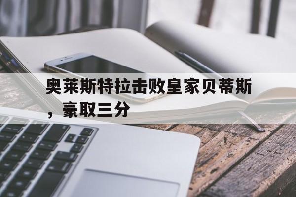 乐鱼体育-奥莱斯特拉击败皇家贝蒂斯，豪取三分