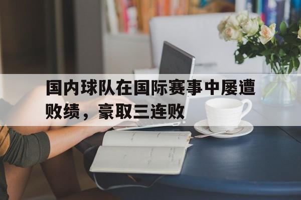 乐鱼-国内球队在国际赛事中屡遭败绩，豪取三连败