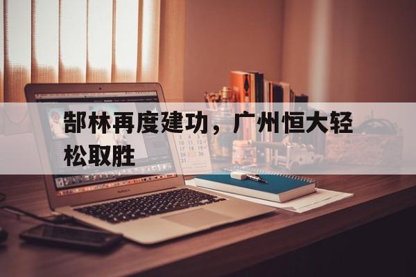 乐鱼-郜林再度建功，广州恒大轻松取胜