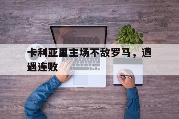 乐鱼体育-卡利亚里主场不敌罗马，遭遇连败